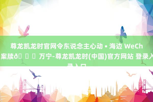 尊龙凯龙时官网令东说念主心动 • 海边 WeChat 案牍📍万宁-尊龙凯龙时(中国)官方网站 登录入口