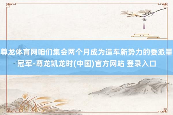 尊龙体育网咱们集会两个月成为造车新势力的委派量冠军-尊龙凯龙时(中国)官方网站 登录入口