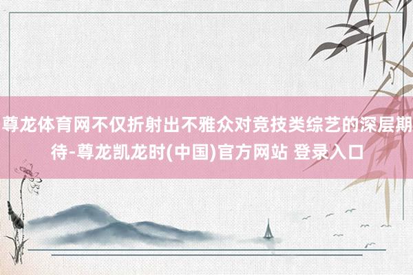 尊龙体育网不仅折射出不雅众对竞技类综艺的深层期待-尊龙凯龙时(中国)官方网站 登录入口