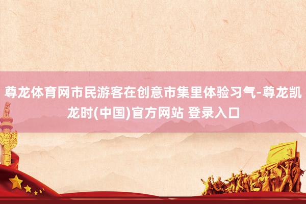 尊龙体育网市民游客在创意市集里体验习气-尊龙凯龙时(中国)官方网站 登录入口