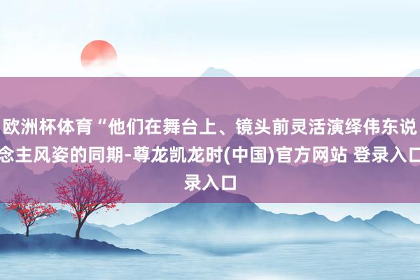 欧洲杯体育“他们在舞台上、镜头前灵活演绎伟东说念主风姿的同期-尊龙凯龙时(中国)官方网站 登录入口