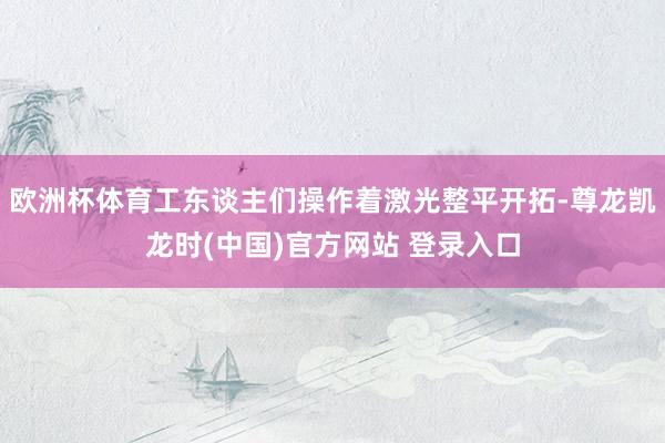欧洲杯体育工东谈主们操作着激光整平开拓-尊龙凯龙时(中国)官方网站 登录入口