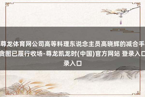 尊龙体育网公司高等料理东说念主员高晓辉的减合手贪图已履行收场-尊龙凯龙时(中国)官方网站 登录入口