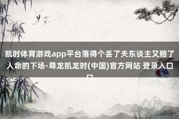 凯时体育游戏app平台落得个丢了夫东谈主又赔了人命的下场-尊龙凯龙时(中国)官方网站 登录入口