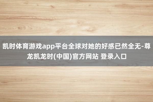凯时体育游戏app平台全球对她的好感已然全无-尊龙凯龙时(中国)官方网站 登录入口