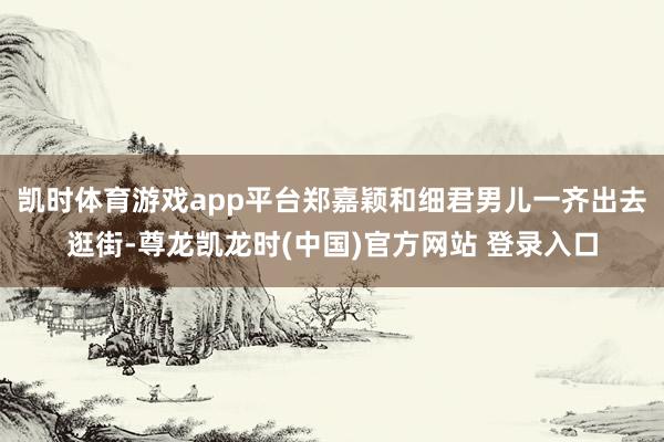 凯时体育游戏app平台郑嘉颖和细君男儿一齐出去逛街-尊龙凯龙时(中国)官方网站 登录入口