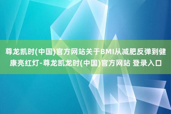 尊龙凯时(中国)官方网站关于BMI从减肥反弹到健康亮红灯-尊龙凯龙时(中国)官方网站 登录入口