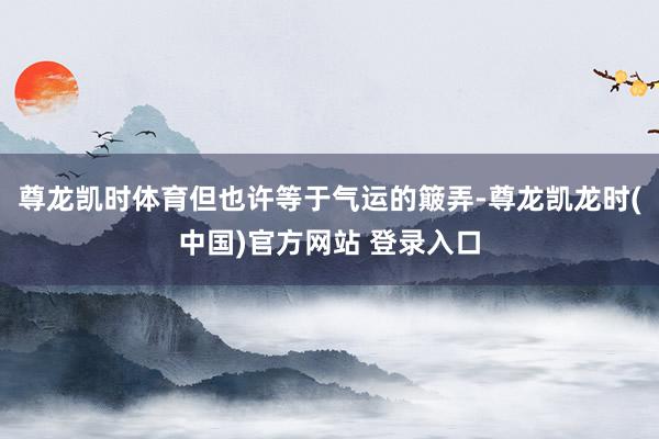 尊龙凯时体育但也许等于气运的簸弄-尊龙凯龙时(中国)官方网站 登录入口