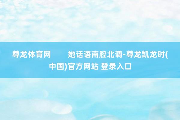 尊龙体育网        她话语南腔北调-尊龙凯龙时(中国)官方网站 登录入口
