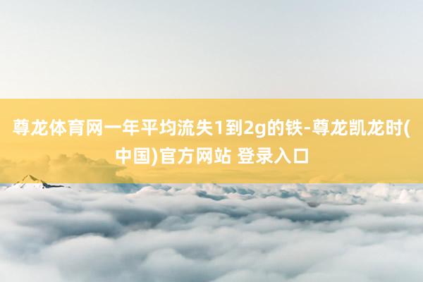 尊龙体育网一年平均流失1到2g的铁-尊龙凯龙时(中国)官方网站 登录入口