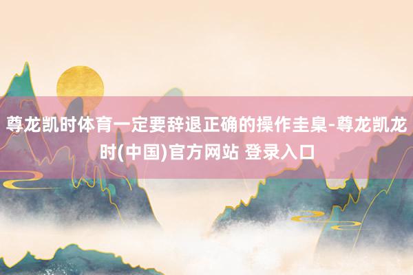 尊龙凯时体育一定要辞退正确的操作圭臬-尊龙凯龙时(中国)官方网站 登录入口