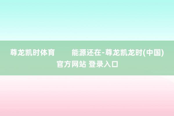 尊龙凯时体育        能源还在-尊龙凯龙时(中国)官方网站 登录入口