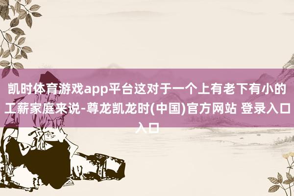 凯时体育游戏app平台这对于一个上有老下有小的工薪家庭来说-尊龙凯龙时(中国)官方网站 登录入口