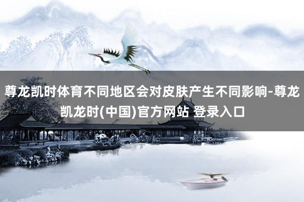 尊龙凯时体育不同地区会对皮肤产生不同影响-尊龙凯龙时(中国)官方网站 登录入口
