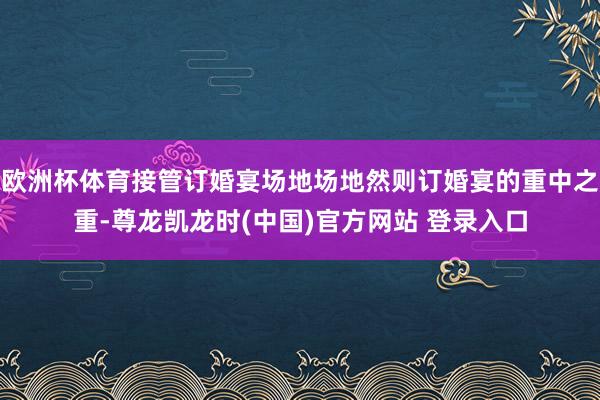 欧洲杯体育接管订婚宴场地场地然则订婚宴的重中之重-尊龙凯龙时(中国)官方网站 登录入口