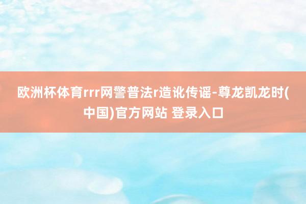 欧洲杯体育rrr　　网警普法r　　造讹传谣-尊龙凯龙时(中国)官方网站 登录入口
