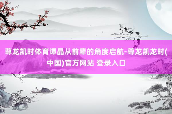 尊龙凯时体育谭晶从前辈的角度启航-尊龙凯龙时(中国)官方网站 登录入口