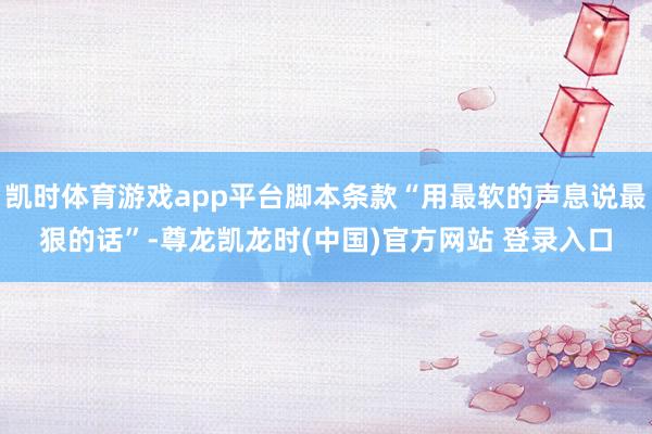 凯时体育游戏app平台脚本条款“用最软的声息说最狠的话”-尊龙凯龙时(中国)官方网站 登录入口