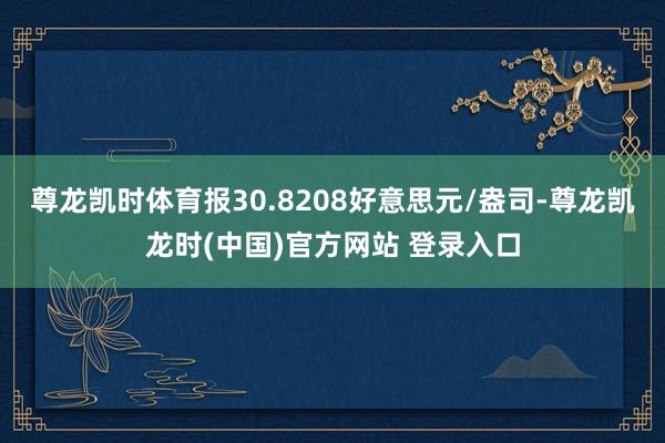 尊龙凯时体育报30.8208好意思元/盎司-尊龙凯龙时(中国)官方网站 登录入口