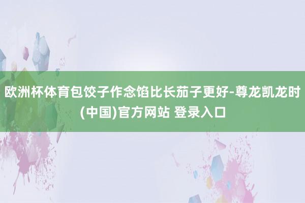 欧洲杯体育包饺子作念馅比长茄子更好-尊龙凯龙时(中国)官方网站 登录入口