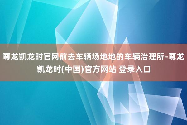 尊龙凯龙时官网前去车辆场地地的车辆治理所-尊龙凯龙时(中国)官方网站 登录入口