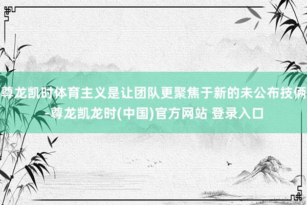 尊龙凯时体育主义是让团队更聚焦于新的未公布技俩-尊龙凯龙时(中国)官方网站 登录入口