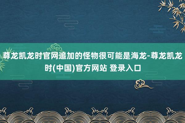 尊龙凯龙时官网追加的怪物很可能是海龙-尊龙凯龙时(中国)官方网站 登录入口