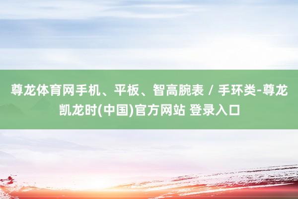 尊龙体育网手机、平板、智高腕表 / 手环类-尊龙凯龙时(中国)官方网站 登录入口