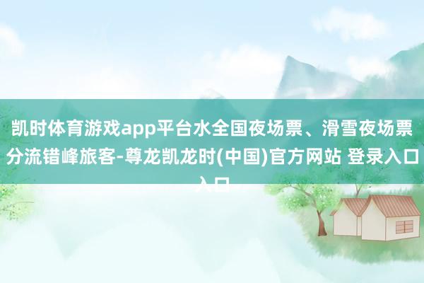 凯时体育游戏app平台水全国夜场票、滑雪夜场票分流错峰旅客-尊龙凯龙时(中国)官方网站 登录入口