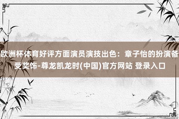 欧洲杯体育好评方面演员演技出色：章子怡的扮演备受奖饰-尊龙凯龙时(中国)官方网站 登录入口