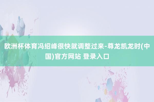 欧洲杯体育冯绍峰很快就调整过来-尊龙凯龙时(中国)官方网站 登录入口