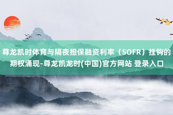 尊龙凯时体育与隔夜担保融资利率（SOFR）挂钩的期权涌现-尊龙凯龙时(中国)官方网站 登录入口