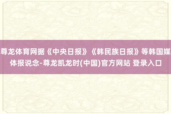 尊龙体育网据《中央日报》《韩民族日报》等韩国媒体报说念-尊龙凯龙时(中国)官方网站 登录入口