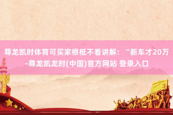 尊龙凯时体育可买家根柢不看讲解：“新车才20万-尊龙凯龙时(中国)官方网站 登录入口