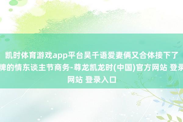 凯时体育游戏app平台吴千语爱妻俩又合体接下了某品牌的情东谈主节商务-尊龙凯龙时(中国)官方网站 登录入口
