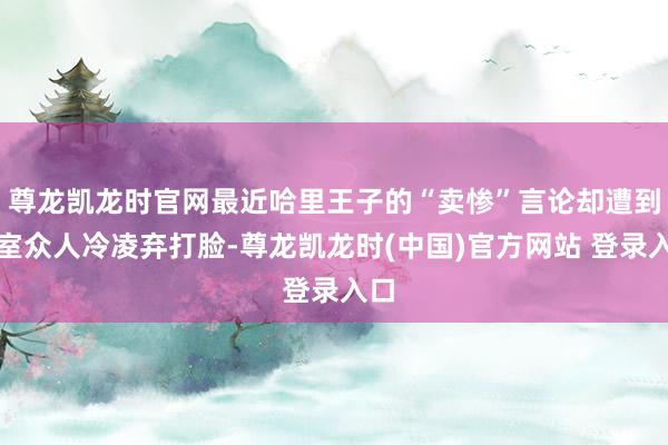 尊龙凯龙时官网最近哈里王子的“卖惨”言论却遭到王室众人冷凌弃打脸-尊龙凯龙时(中国)官方网站 登录入口