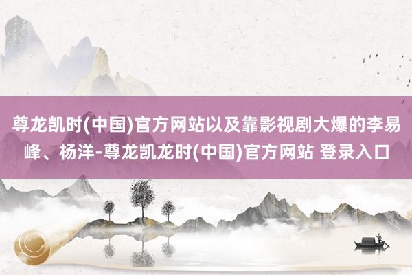 尊龙凯时(中国)官方网站以及靠影视剧大爆的李易峰、杨洋-尊龙凯龙时(中国)官方网站 登录入口