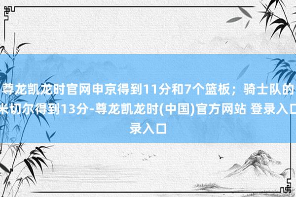 尊龙凯龙时官网申京得到11分和7个篮板；骑士队的米切尔得到13分-尊龙凯龙时(中国)官方网站 登录入口