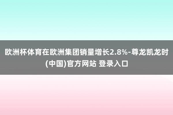 欧洲杯体育在欧洲集团销量增长2.8%-尊龙凯龙时(中国)官方网站 登录入口