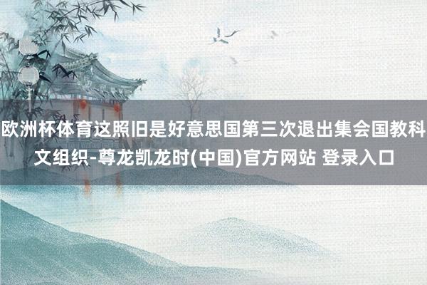 欧洲杯体育这照旧是好意思国第三次退出集会国教科文组织-尊龙凯龙时(中国)官方网站 登录入口