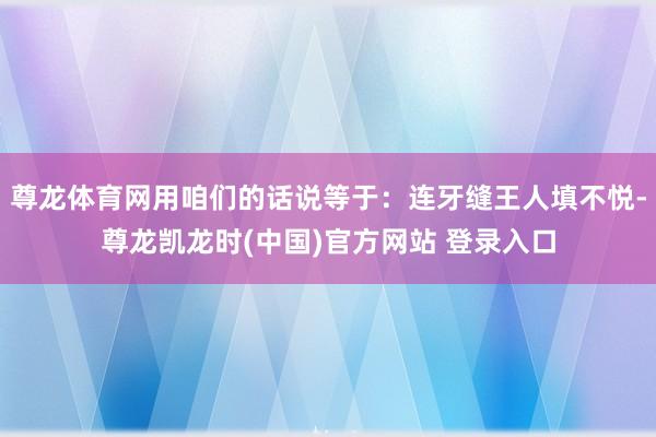 尊龙体育网用咱们的话说等于：连牙缝王人填不悦-尊龙凯龙时(中国)官方网站 登录入口