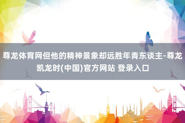 尊龙体育网但他的精神景象却远胜年青东谈主-尊龙凯龙时(中国)官方网站 登录入口