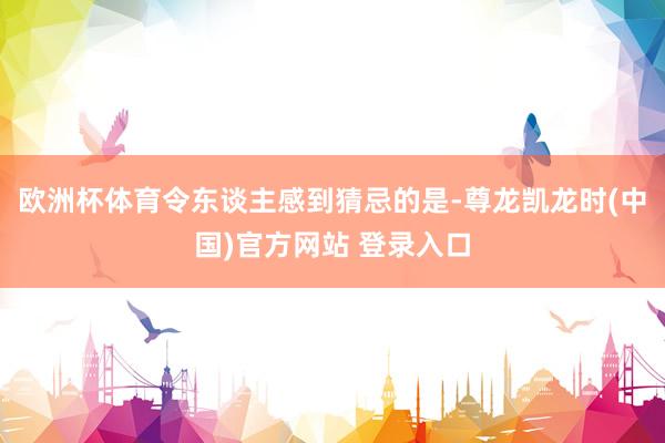 欧洲杯体育令东谈主感到猜忌的是-尊龙凯龙时(中国)官方网站 登录入口