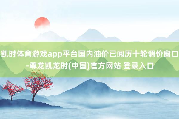 凯时体育游戏app平台国内油价已阅历十轮调价窗口-尊龙凯龙时(中国)官方网站 登录入口