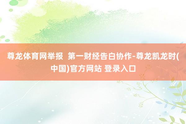 尊龙体育网举报  第一财经告白协作-尊龙凯龙时(中国)官方网站 登录入口