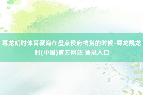 尊龙凯时体育藏海在盘点侯府犒赏的时候-尊龙凯龙时(中国)官方网站 登录入口
