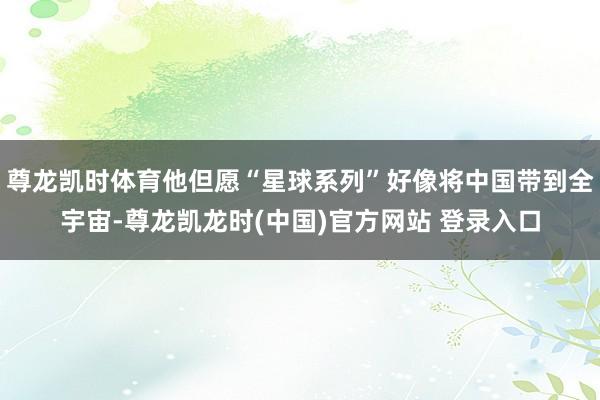 尊龙凯时体育他但愿“星球系列”好像将中国带到全宇宙-尊龙凯龙时(中国)官方网站 登录入口