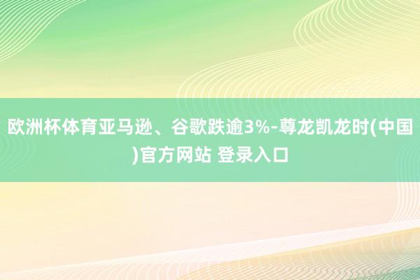 欧洲杯体育亚马逊、谷歌跌逾3%-尊龙凯龙时(中国)官方网站 登录入口