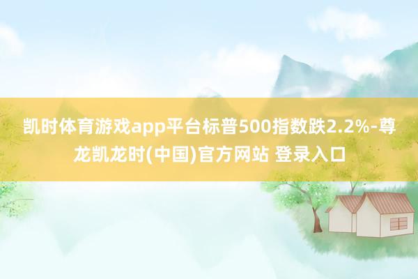 凯时体育游戏app平台标普500指数跌2.2%-尊龙凯龙时(中国)官方网站 登录入口