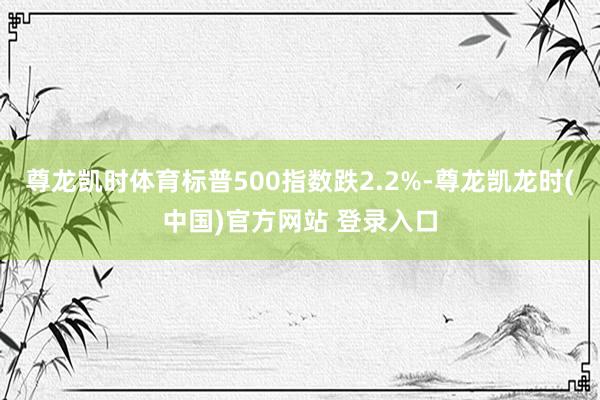 尊龙凯时体育标普500指数跌2.2%-尊龙凯龙时(中国)官方网站 登录入口